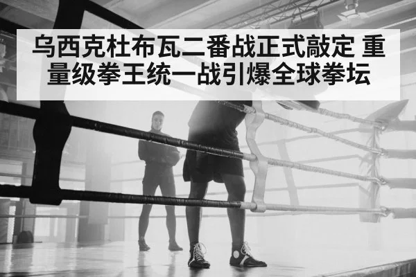 乌西克杜布瓦二番战正式敲定 重量级拳王统一战引爆全球拳坛